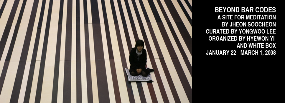BEYOND BAR CODES: A SITE FOR MEDITATION BY JHEON SOOCHEON. CURATED BY YONGWOO LEE. ORGANIZED BY HYEWON YI AND WHITE BOX. JANUARY 22 - MARCH 1, 2008.